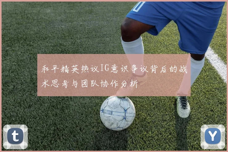 和平精英热议IG意识争议背后的战术思考与团队协作分析