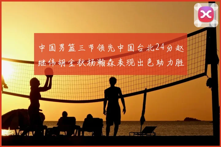 中国男篮三节领先中国台北24分赵继伟胡金秋杨瀚森表现出色助力胜利