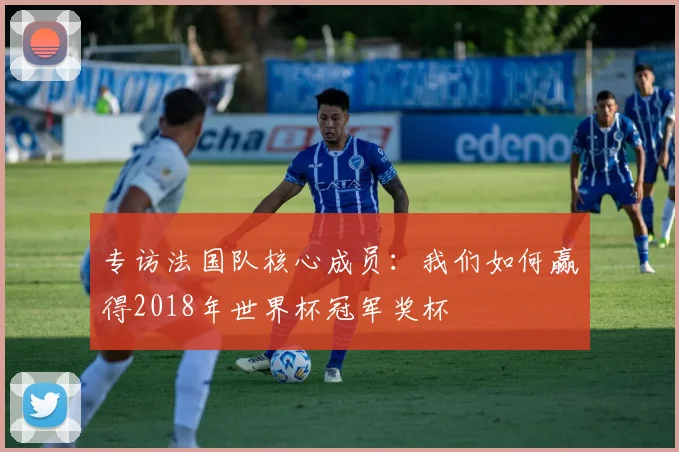 专访法国队核心成员:我们如何赢得2018年世界杯冠军奖杯