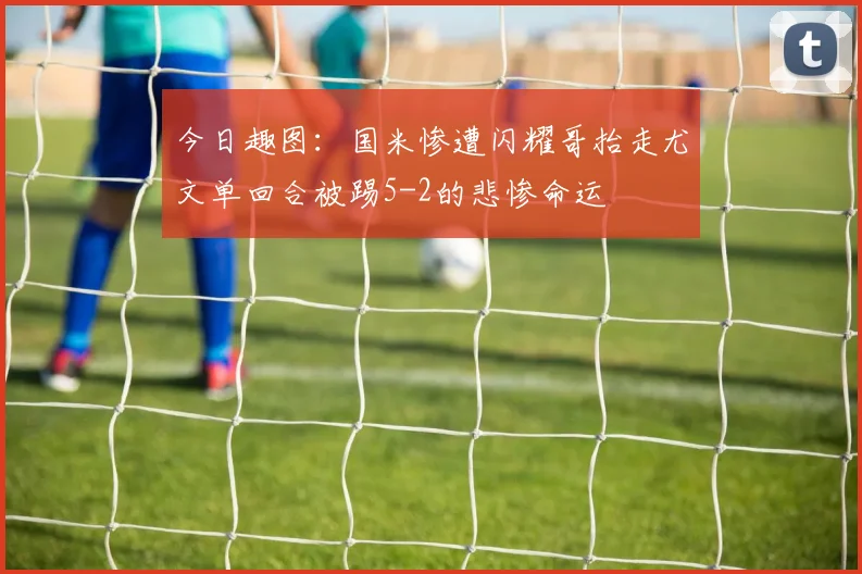 今日趣图：国米惨遭闪耀哥抬走尤文单回合被踢5-2的悲惨命运