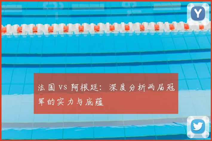 法国 vs 阿根廷:深度分析两届冠军的实力与底蕴