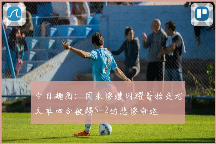 今日趣图：国米惨遭闪耀哥抬走尤文单回合被踢5-2的悲惨命运