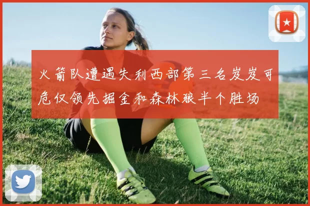 火箭队遭遇失利西部第三名岌岌可危仅领先掘金和森林狼半个胜场