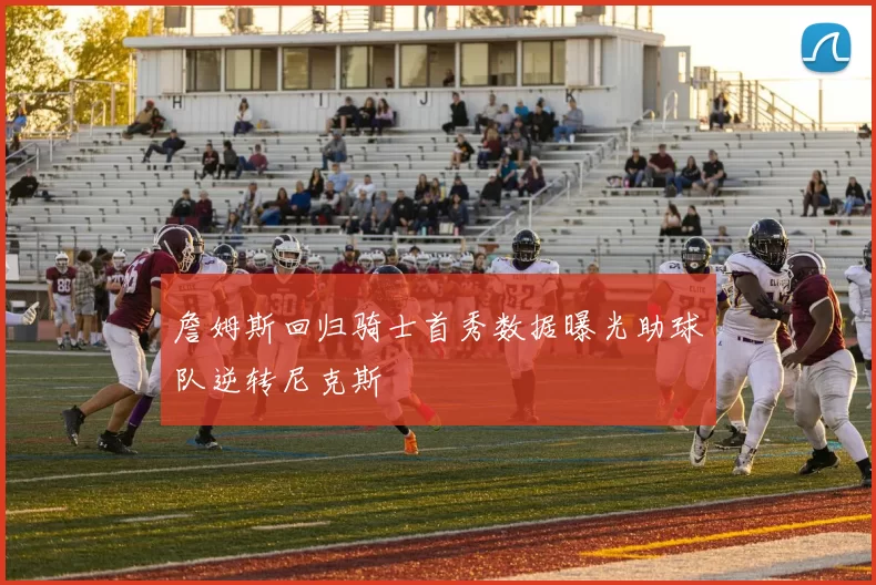 詹姆斯回归骑士首秀数据曝光助球队逆转尼克斯