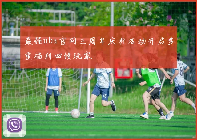 最强nba官网三周年庆典活动开启多重福利回馈玩家