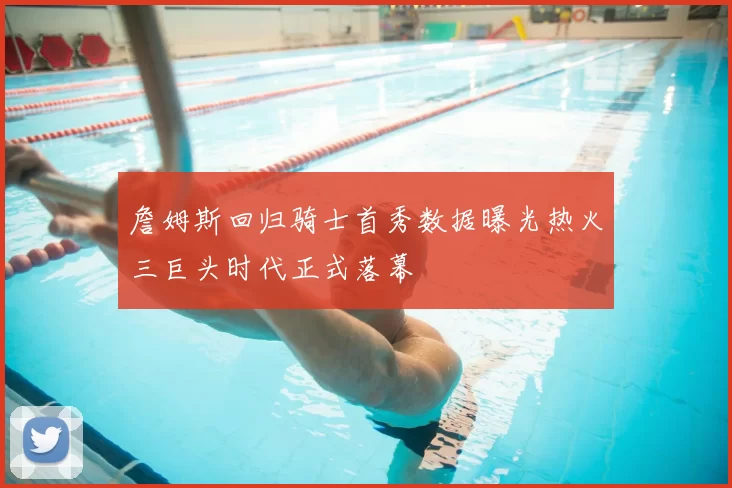 詹姆斯回归骑士首秀数据曝光热火三巨头时代正式落幕