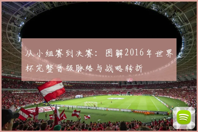 从小组赛到决赛:图解2016年世界杯完整晋级脉络与战略转折
