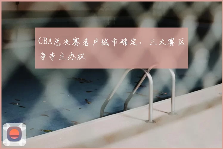 CBA总决赛落户城市确定，三大赛区争夺主办权