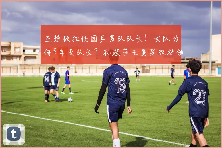 王楚钦担任国乒男队队长！女队为何5年没队长？孙颖莎王曼昱双核领军