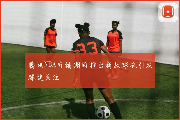 腾讯NBA直播期间推出新款球衣引发球迷关注
