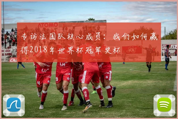专访法国队核心成员:我们如何赢得2018年世界杯冠军奖杯