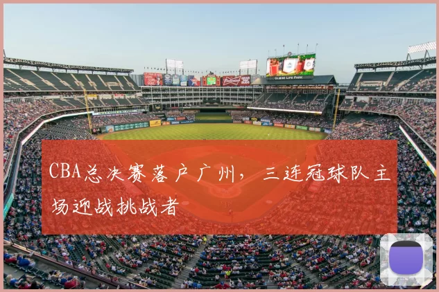 CBA总决赛落户广州，三连冠球队主场迎战挑战者