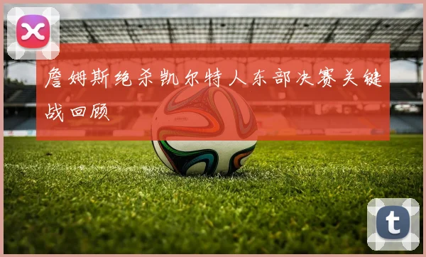 詹姆斯绝杀凯尔特人东部决赛关键战回顾