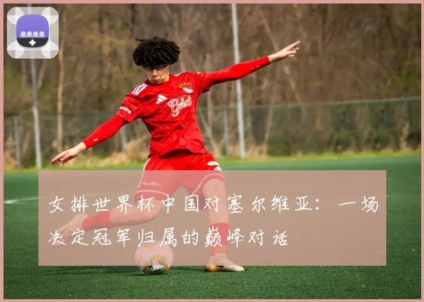 女排世界杯中国对塞尔维亚:一场决定冠军归属的巅峰对话