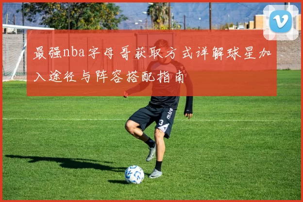 最强nba字母哥获取方式详解球星加入途径与阵容搭配指南