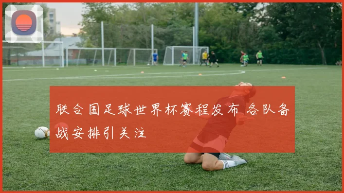 联合国足球世界杯赛程发布 各队备战安排引关注